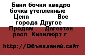 Бани бочки,квадро бочки,утепленные. › Цена ­ 145 000 - Все города Другое » Продам   . Дагестан респ.,Кизилюрт г.